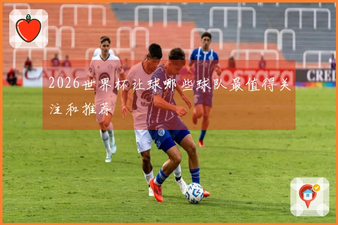 2026世界杯让球哪些球队最值得关注和推荐
