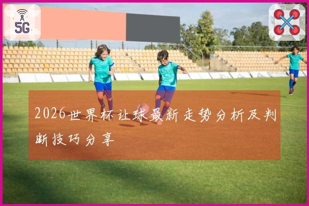 2026世界杯让球最新走势分析及判断技巧分享